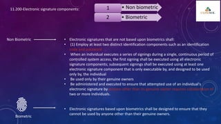 11.200-Electronic signature components: • Non biometric
1
• Biometric
2
Non Biometric • Electronic signatures that are not based upon biometrics shall:
• (1) Employ at least two distinct identification components such as an identification
code and password
• When an individual executes a series of signings during a single, continuous period of
controlled system access, the first signing shall be executed using all electronic
signature components; subsequent signings shall be executed using at least one
electronic signature component that is only executable by, and designed to be used
only by, the individual
• Be used only by their genuine owners
• Be administered and executed to ensure that attempted use of an individual's
electronic signature by anyone other than its genuine owner requires collaboration of
two or more individuals.
• Electronic signatures based upon biometrics shall be designed to ensure that they
cannot be used by anyone other than their genuine owners.
Biometric
 