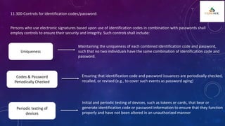 11.300-Controls for identification codes/password:
Persons who use electronic signatures based upon use of identification codes in combination with passwords shall
employ controls to ensure their security and integrity. Such controls shall include:
Uniqueness
Maintaining the uniqueness of each combined identification code and password,
such that no two individuals have the same combination of identification code and
password.
Codes & Password
Periodically Checked
Ensuring that identification code and password issuances are periodically checked,
recalled, or revised (e.g., to cover such events as password aging)
Periodic testing of
devices
Initial and periodic testing of devices, such as tokens or cards, that bear or
generate identification code or password information to ensure that they function
properly and have not been altered in an unauthorized manner
 