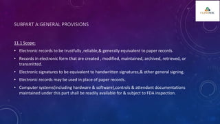 SUBPART A:GENERAL PROVISIONS
11.1 Scope:
• Electronic records to be trustfully ,reliable,& generally equivalent to paper records.
• Records in electronic form that are created , modified, maintained, archived, retrieved, or
transmitted.
• Electronic signatures to be equivalent to handwritten signatures,& other general signing.
• Electronic records may be used in place of paper records.
• Computer systems(including hardware & software),controls & attendant documentations
maintained under this part shall be readily available for & subject to FDA inspection.
 