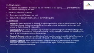 11.2-Implentation:
• For records required to be maintained but not submitted to the agency…………provided that the
requirements of this part are met.
• For record submitted to agency
1. The requirement of this part are met
2. Documents to be submitted have been identified in public
11.3-Definition:
1. Biometrics means a method of verifying an individuals identity based on measurements of the
individuals physical features or repeatable actions where those features & or actions are both
unique to that individual & measurable.
2. Digital signature means an electronic signature based upon cryptographic methods of originator
authentication , computed by using a set of rules & set of parameters such that the identify of the
signer & the integrity of the data can be verified.
3. Electronic Records means any combination of text, graphics , data, pictorial in digital form that is
created , modified , maintained, archived, retrieved, or distributed by a computer system.
4. Electronic signature means a computer data compilation of any symbol or series of symbols
executed, adopted or authorized by an individual to be legally binding equivalent of the
individuals handwritten signature.
 