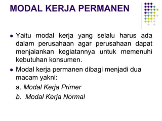 MODAL KERJA PERMANEN
 Yaitu modal kerja yang selalu harus ada
dalam perusahaan agar perusahaan dapat
menjaiankan kegiatannya untuk memenuhi
kebutuhan konsumen.
 Modal kerja permanen dibagi menjadi dua
macam yakni:
a. Modal Kerja Primer
b. Modal Kerja Normal
 