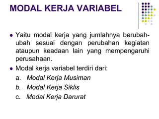 MODAL KERJA VARIABEL
 Yaitu modal kerja yang jumlahnya berubah-
ubah sesuai dengan perubahan kegiatan
ataupun keadaan lain yang mempengaruhi
perusahaan.
 Modal kerja variabel terdiri dari:
a. Modal Kerja Musiman
b. Modal Kerja Siklis
c. Modal Kerja Darurat
 