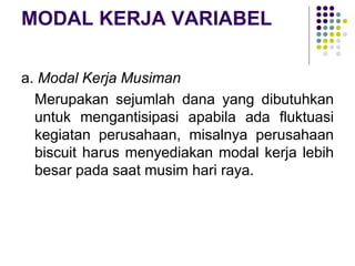 MODAL KERJA VARIABEL
a. Modal Kerja Musiman
Merupakan sejumlah dana yang dibutuhkan
untuk mengantisipasi apabila ada fluktuasi
kegiatan perusahaan, misalnya perusahaan
biscuit harus menyediakan modal kerja lebih
besar pada saat musim hari raya.
 