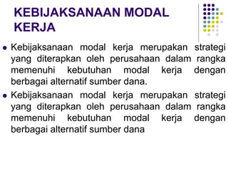 KEBIJAKSANAAN MODAL
KERJA
 Kebijaksanaan modal kerja merupakan strategi
yang diterapkan oleh perusahaan dalam rangka
memenuhi kebutuhan modal kerja dengan
berbagai alternatif sumber dana.
 Kebijaksanaan modal kerja merupakan strategi
yang diterapkan oleh perusahaan dalam rangka
memenuhi kebutuhan modal kerja dengan
berbagai alternatif sumber dana
 