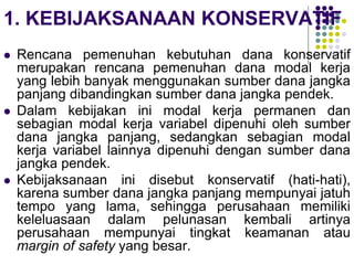 1. KEBIJAKSANAAN KONSERVATIF
 Rencana pemenuhan kebutuhan dana konservatif
merupakan rencana pemenuhan dana modal kerja
yang lebih banyak menggunakan sumber dana jangka
panjang dibandingkan sumber dana jangka pendek.
 Dalam kebijakan ini modal kerja permanen dan
sebagian modal kerja variabel dipenuhi oleh sumber
dana jangka panjang, sedangkan sebagian modal
kerja variabel lainnya dipenuhi dengan sumber dana
jangka pendek.
 Kebijaksanaan ini disebut konservatif (hati-hati),
karena sumber dana jangka panjang mempunyai jatuh
tempo yang lama, sehingga perusahaan memiliki
keleluasaan dalam pelunasan kembali artinya
perusahaan mempunyai tingkat keamanan atau
margin of safety yang besar.
 