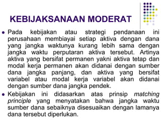 KEBIJAKSANAAN MODERAT
 Pada kebijakan atau strategi pendanaan ini
perusahaan membiayai setiap aktiva dengan dana
yang jangka waktunya kurang lebih sama dengan
jangka waktu perputaran aktiva tersebut. Artinya
aktiva yang bersifat permanen yakni aktiva tetap dan
modal kerja permanen akan didanai dengan sumber
dana jangka panjang, dan aktiva yang bersifat
variabel atau modal kerja variabel akan didanai
dengan sumber dana jangka pendek.
 Kebijakan ini didasarkan atas prinsip matching
principle yang menyatakan bahwa jangka waktu
sumber dana sebaiknya disesuaikan dengan lamanya
dana tersebut diperlukan.
 