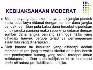 KEBIJAKSANAAN MODERAT
 Bila dana yang diperlukan hanya untuk jangka pendek
maka sebaiknya didanai dengan sumber dana jangka
pendek, demikian pula kalau dana tersebut diperlukan
untuk jangka panjang maka sebaiknya didanai dengan
sumber dana jangka panjang sehingga risiko yang
dihadapi hanyak berupa terjadinya penyimpangan
aliran kas yang diharapkan.
 Oleh karena itu kesulitan yang dihadapi adalah
memperkirakan jangka waktu skedul arus kas bersih
dan pembayaran hutang, yang selalu terdapat unsur
ketidakpastian. Dan pada kebijakan ini akan muncul
trade-off antara profitabilitas dan risiko.
 