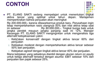 CONTOH
 PT. ELANG SAKTI sedang mempelajari untuk rnenentukan tingkat
aktiva lancar yang optimal untuk tahun depan. Manajemen
memperkirakan bahwa penjualan akan meningkat
Rp 200.000.000,- karena ditawarkannya produk baru. Perusahaan ingin
tetap mempertahankan rasio utangnya 50% dan nilai aktiva tetap saat
ini sebesar Rp 80.000.000,-. Tingkat bunga baik untuk
jangka pendek maupun jangka panjang saat ini 12%. Manajer
Keuangan PT. ELANG SAKTI menginginkan untuk menganalisis tiga
alternatif kebijaksanaan yakni:
1. Kebij'akan konservatif dengan tingkat aktiva lancar 60% dari
penjualan
2. Kebijakan moderat dengan mempertahankan aktiva lancar sebesar
50% dari penjualan.
3. Kebijakan agresif dengan tingkat aktiva lancar 40% dar penjualan.
Mana kebijakan yang sebaiknya diambil dengan ukuran return on equity
untuk ketiga alternatif tersebut dengan asumsi: EBIT sebesar 10% dari
penjualan dan pajak sebesar 25%.
 