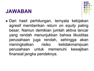 JAWABAN
 Dari hasil perhitungan, ternyata kebijakan
agresif memberikan return on equity paling
besar. Namun demikian jumlah aktiva lancar
yang rendah menunjukkan bahwa likuiditas
perusahaan juga rendah, sehingga akan
meningkatkan risiko ketidakmampuan
perusahaan untuk memenuhi kewajiban
finansial jangka pendeknya.
 