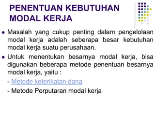 PENENTUAN KEBUTUHAN
MODAL KERJA
 Masalah yang cukup penting dalam pengelolaan
modal kerja adalah seberapa besar kebutuhan
modal kerja suatu perusahaan.
 Untuk menentukan besarnya modal kerja, bisa
digunakan beberapa metode penentuan besarnya
modal kerja, yaitu :
- Metode keterikatan dana
- Metode Perputaran modal kerja
 