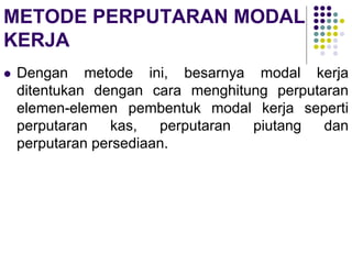METODE PERPUTARAN MODAL
KERJA
 Dengan metode ini, besarnya modal kerja
ditentukan dengan cara menghitung perputaran
elemen-elemen pembentuk modal kerja seperti
perputaran kas, perputaran piutang dan
perputaran persediaan.
 