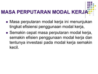 MASA PERPUTARAN MODAL KERJA
 Masa perputaran modal kerja ini menunjukan
tingkat efisiensi penggunaan modal kerja,
 Semakin cepat masa perputaran modal kerja,
semakin efisien penggunaan modal kerja dan
tentunya investasi pada modal kerja semakin
kecil.
 