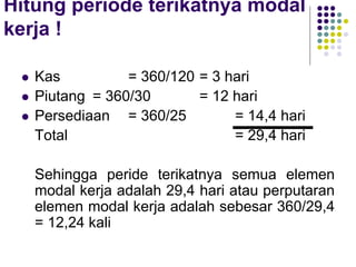 Hitung periode terikatnya modal
kerja !
 Kas = 360/120 = 3 hari
 Piutang = 360/30 = 12 hari
 Persediaan = 360/25 = 14,4 hari
Total = 29,4 hari
Sehingga peride terikatnya semua elemen
modal kerja adalah 29,4 hari atau perputaran
elemen modal kerja adalah sebesar 360/29,4
= 12,24 kali
 