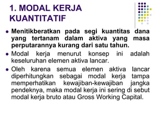 1. MODAL KERJA
KUANTITATIF
 Menitikberatkan pada segi kuantitas dana
yang tertanam dalam aktiva yang masa
perputarannya kurang dari satu tahun.
 Modal kerja menurut konsep ini adalah
keseluruhan elemen aktiva lancar.
 Oleh karena semua elemen aktiva lancar
diperhitungkan sebagai modal kerja tampa
memperhatikan kewajiban-kewajiban jangka
pendeknya, maka modal kerja ini sering di sebut
modal kerja bruto atau Gross Working Capital.
 