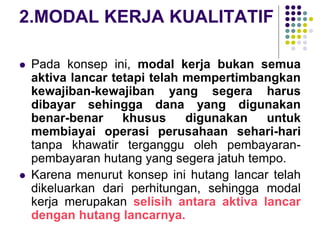 2.MODAL KERJA KUALITATIF
 Pada konsep ini, modal kerja bukan semua
aktiva lancar tetapi telah mempertimbangkan
kewajiban-kewajiban yang segera harus
dibayar sehingga dana yang digunakan
benar-benar khusus digunakan untuk
membiayai operasi perusahaan sehari-hari
tanpa khawatir terganggu oleh pembayaran-
pembayaran hutang yang segera jatuh tempo.
 Karena menurut konsep ini hutang lancar telah
dikeluarkan dari perhitungan, sehingga modal
kerja merupakan selisih antara aktiva lancar
dengan hutang lancarnya.
 