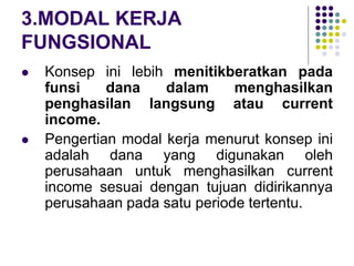 3.MODAL KERJA
FUNGSIONAL
 Konsep ini lebih menitikberatkan pada
funsi dana dalam menghasilkan
penghasilan langsung atau current
income.
 Pengertian modal kerja menurut konsep ini
adalah dana yang digunakan oleh
perusahaan untuk menghasilkan current
income sesuai dengan tujuan didirikannya
perusahaan pada satu periode tertentu.
 