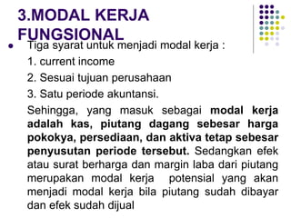 3.MODAL KERJA
FUNGSIONAL
 Tiga syarat untuk menjadi modal kerja :
1. current income
2. Sesuai tujuan perusahaan
3. Satu periode akuntansi.
Sehingga, yang masuk sebagai modal kerja
adalah kas, piutang dagang sebesar harga
pokokya, persediaan, dan aktiva tetap sebesar
penyusutan periode tersebut. Sedangkan efek
atau surat berharga dan margin laba dari piutang
merupakan modal kerja potensial yang akan
menjadi modal kerja bila piutang sudah dibayar
dan efek sudah dijual
 