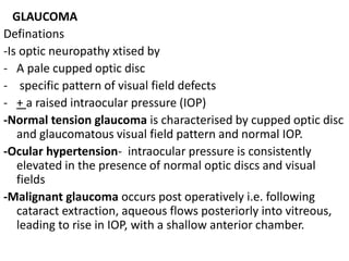 GLAUCOMA
Definations
-Is optic neuropathy xtised by
- A pale cupped optic disc
- specific pattern of visual field defects
- + a raised intraocular pressure (IOP)
-Normal tension glaucoma is characterised by cupped optic disc
and glaucomatous visual field pattern and normal IOP.
-Ocular hypertension- intraocular pressure is consistently
elevated in the presence of normal optic discs and visual
fields
-Malignant glaucoma occurs post operatively i.e. following
cataract extraction, aqueous flows posteriorly into vitreous,
leading to rise in IOP, with a shallow anterior chamber.
 