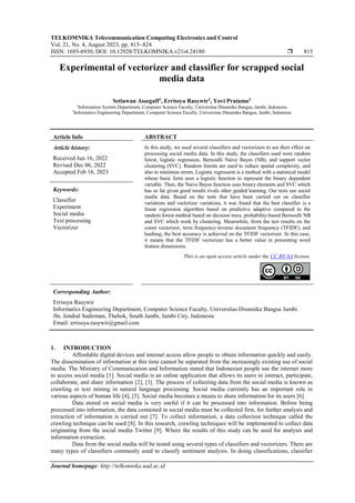 TELKOMNIKA Telecommunication Computing Electronics and Control
Vol. 21, No. 4, August 2023, pp. 815~824
ISSN: 1693-6930, DOI: 10.12928/TELKOMNIKA.v21i4.24180  815
Journal homepage: http://telkomnika.uad.ac.id
Experimental of vectorizer and classifier for scrapped social
media data
Setiawan Assegaff1
, Errissya Rasywir2
, Yovi Pratama2
1
Information System Department, Computer Science Faculty, Universitas Dinamika Bangsa, Jambi, Indonesia
2
Informatics Engineering Department, Computer Science Faculty, Universitas Dinamika Bangsa, Jambi, Indonesia
Article Info ABSTRACT
Article history:
Received Jun 16, 2022
Revised Dec 06, 2022
Accepted Feb 16, 2023
In this study, we used several classifiers and vectorizers to see their effect on
processing social media data. In this study, the classifiers used were random
forest, logistic regression, Bernoulli Naive Bayes (NB), and support vector
clustering (SVC). Random forests are used to reduce spatial complexity, and
also to minimize errors. Logistic regression is a method with a statistical model
whose basic form uses a logistic function to represent the binary dependent
variable. Then, the Naive Bayes function uses binary elements and SVC which
has so far given good results rivals other guided learning. Our tests use social
media data. Based on the tests that have been carried out on classifier
variations and vectorizer variations, it was found that the best classifier is a
linear regression algorithm based on predictive adaptive compared to the
random forest method based on decision trees, probability-based Bernoulli NB
and SVC which work by clustering. Meanwhile, from the test results on the
count vectorizer, term frequency-inverse document frequency (TFIDF), and
hashing, the best accuracy is achieved on the TFIDF vectorizer. In this case,
it means that the TFIDF vectorizer has a better value in presenting word
feature dimensions.
Keywords:
Classifier
Experiment
Social media
Text processing
Vectorizer
This is an open access article under the CC BY-SA license.
Corresponding Author:
Errissya Rasywir
Informatics Engineering Department, Computer Science Faculty, Universitas Dinamika Bangsa Jambi
Jln. Jendral Sudirman, Thehok, South Jambi, Jambi City, Indonesia
Email: errissya.rasywir@gmail.com
1. INTRODUCTION
Affordable digital devices and internet access allow people to obtain information quickly and easily.
The dissemination of information at this time cannot be separated from the increasingly existing use of social
media. The Ministry of Communication and Information stated that Indonesian people use the internet more
to access social media [1]. Social media is an online application that allows its users to interact, participate,
collaborate, and share information [2], [3]. The process of collecting data from the social media is known as
crawling or text mining in natural language processing. Social media currently has an important role in
various aspects of human life [4], [5]. Social media becomes a means to share information for its users [6].
Data stored on social media is very useful if it can be processed into information. Before being
processed into information, the data contained in social media must be collected first, for further analysis and
extraction of information is carried out [7]. To collect information, a data collection technique called the
crawling technique can be used [8]. In this research, crawling techniques will be implemented to collect data
originating from the social media Twitter [9]. Where the results of this study can be used for analysis and
information extraction.
Data from the social media will be tested using several types of classifiers and vectorizers. There are
many types of classifiers commonly used to classify sentiment analysis. In doing classifications, classifier
 