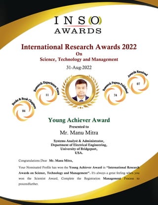 International Research Awards 2022
On
Science, Technology and Management
31-Aug-2022
Young Achiever Award
Presented to
Mr. Manu Mitra
Systems Analyst & Administrator,
Department of Electrical Engineering,
University of Bridgeport,
USA.
Congratulations Dear Mr. Manu Mitra,
Your Nominated Profile has won the Young Achiever Award in “International Research
Awards on Science, Technology and Management”. It's always a great feeling when you
won the Scientist Award, Complete the Registration Management Process to
proceedfurther.
07
11 74
04
 