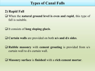 2) Rapid Fall
 When the natural ground level is even and rapid, this type of
fall is suitable.
 It consists of long sloping glacis.
 Curtain walls are provided on both u/s and d/s sides.
 Rubble masonry with cement grouting is provided from u/s
curtain wall to d/s curtain wall.
 Masonry surface is finished with a rich cement mortar.
Types of Canal Falls
 