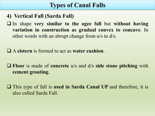 4) Vertical Fall (Sarda Fall)
 In shape very similar to the ogee fall but without having
variation in construction as gradual convex to concave. In
other words with an abrupt change from u/s to d/s.
 A cistern is formed to act as water cushion.
 Floor is made of concrete u/s and d/s side stone pitching with
cement grouting.
 This type of fall is used in Sarda Canal UP and therefore, it is
also called Sarda Fall.
Types of Canal Falls
 