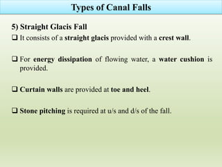 5) Straight Glacis Fall
 It consists of a straight glacis provided with a crest wall.
 For energy dissipation of flowing water, a water cushion is
provided.
 Curtain walls are provided at toe and heel.
 Stone pitching is required at u/s and d/s of the fall.
Types of Canal Falls
 