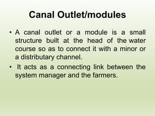 Canal Outlet/modules
• A canal outlet or a module is a small
structure built at the head of the water
course so as to connect it with a minor or
a distributary channel.
• It acts as a connecting link between the
system manager and the farmers.
 