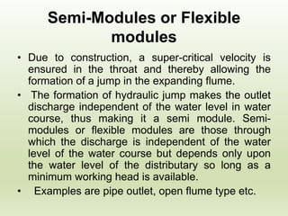 Semi-Modules or Flexible
modules
• Due to construction, a super-critical velocity is
ensured in the throat and thereby allowing the
formation of a jump in the expanding flume.
• The formation of hydraulic jump makes the outlet
discharge independent of the water level in water
course, thus making it a semi module. Semi-
modules or flexible modules are those through
which the discharge is independent of the water
level of the water course but depends only upon
the water level of the distributary so long as a
minimum working head is available.
• Examples are pipe outlet, open flume type etc.
 