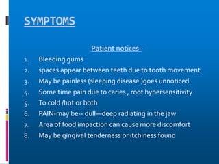 SYMPTOMS
Patient notices--
1. Bleeding gums
2. spaces appear between teeth due to tooth movement
3. May be painless (sleeping disease )goes unnoticed
4. Some time pain due to caries , root hypersensitivity
5. To cold /hot or both
6. PAIN-may be-- dull—deep radiating in the jaw
7. Area of food impaction can cause more discomfort
8. May be gingival tenderness or itchiness found
 
