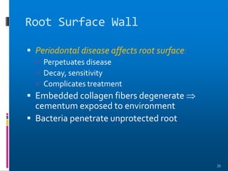 Root Surface Wall
 Periodontal disease affects root surface:
 Perpetuates disease
 Decay, sensitivity
 Complicates treatment
 Embedded collagen fibers degenerate 
cementum exposed to environment
 Bacteria penetrate unprotected root
26
 