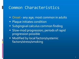 Common Characteristics
 Onset - any age; most common in adults
 Plaque initiates condition
 Subgingival calculus common finding
 Slow-mod progression; periods of rapid
progression possible
 Modified by local factors/systemic
factors/stress/smoking
3
 