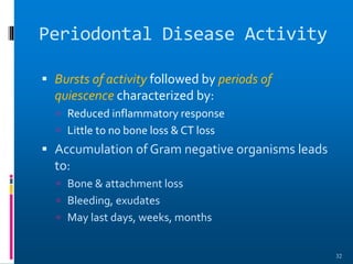 Periodontal Disease Activity
 Bursts of activity followed by periods of
quiescence characterized by:
 Reduced inflammatory response
 Little to no bone loss & CT loss
 Accumulation of Gram negative organisms leads
to:
 Bone & attachment loss
 Bleeding, exudates
 May last days, weeks, months
32
 