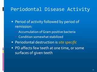 Periodontal Disease Activity
 Period of activity followed by period of
remission:
 Accumulation of Gram positive bacteria
 Condition somewhat stabilized
 Periodontal destruction is site specific
 PD affects few teeth at one time, or some
surfaces of given teeth
33
 
