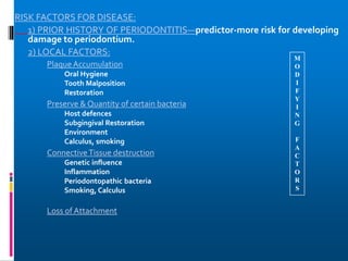 RISK FACTORS FOR DISEASE:
1) PRIOR HISTORY OF PERIODONTITIS—predictor-more risk for developing
damage to periodontium.
2) LOCAL FACTORS:
Plaque Accumulation
Oral Hygiene
Tooth Malposition
Restoration
Preserve & Quantity of certain bacteria
Host defences
Subgingival Restoration
Environment
Calculus, smoking
ConnectiveTissue destruction
Genetic influence
Inflammation
Periodontopathic bacteria
Smoking, Calculus
Loss of Attachment
M
O
D
I
F
Y
I
N
G
F
A
C
T
O
R
S
 