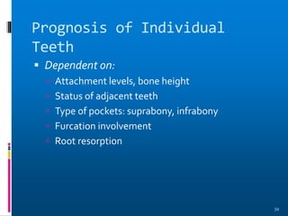 Prognosis of Individual
Teeth
 Dependent on:
 Attachment levels, bone height
 Status of adjacent teeth
 Type of pockets: suprabony, infrabony
 Furcation involvement
 Root resorption
39
 