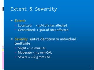 Extent & Severity
 Extent:
 Localized: <30% of sites affected
 Generalized: > 30% of sites affected
 Severity: entire dentition or individual
teeth/site
 Slight = 1-2 mm CAL
 Moderate = 3-4 mm CAL
 Severe =  5 mm CAL
4
 