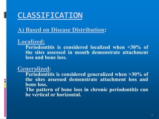 CLASSIFICATION
7
A) Based on Disease Distribution:
Localized:
Periodontitis is considered localized when <30% of
the sites assessed in mouth demonstrate attachment
loss and bone loss.
Generalized:
Periodontitis is considered generalized when >30% of
the sites assessed demonstrate attachment loss and
bone loss.
The pattern of bone loss in chronic periodontitis can
be vertical or horizontal.
 