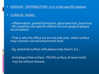  DISEASE DISTRIBUTION : It is a site-specific disease
 CLINICAL SIGNS -
- Inflammation ,pocket formation ,attacment loss ,bone loss
- All caused by site specific effects of a sub-gingival plaque
accumulation
-That is why the effect are on one side only –other surface
may maintain normal attachment level.
- Eg.-proximal surface with plaque may have C.A.L.
- And plaque free surface –FACIALsurface of same tooth
may be without disease.
 