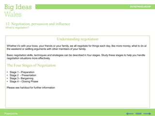 Powerpoints
Understanding negotiation
Whether it’s with your boss, your friends or your family, we all negotiate for things each day, like more money, what to do at
the weekend or settling arguments with other members of your family.
Basic negotiation skills, techniques and strategies can be described in four stages. Study these stages to help you handle
negotiation situations more effectively.
The Four Stages of Negotiation
• Stage 1 - Preparation
• Stage 2 - Presentation
• Stage 3 - Bargaining
• Stage 4 – Closing Phase
Please see handout for further information
12. Negotiation, persuasion and influence
What is negotiation?
 