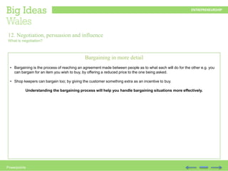 Powerpoints
Bargaining in more detail
• Bargaining is the process of reaching an agreement made between people as to what each will do for the other e.g. you
can bargain for an item you wish to buy, by offering a reduced price to the one being asked.
• Shop keepers can bargain too; by giving the customer something extra as an incentive to buy.
Understanding the bargaining process will help you handle bargaining situations more effectively.
12. Negotiation, persuasion and influence
What is negotiation?
 