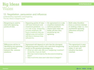 Handout
12. Negotiation, persuasion and influence
Understanding negotiation and bargaining
The key ideas in bargaining are:
Bargaining is used to
deal with opposing
points of view.
Opposing points of view
will have minimum and
maximum positions e.g
In a rate of pay bargaining
process employers will
have a maximum they are
willing to pay and workers
will have a minimum they
will work for.
An agreement on a rate
anywhere between the
extreme positions
means both sides are
better off than they
would be by not
agreeing.
Both sides therefore
have a common interest
in striking a deal. I.e. it is
worthwhile agreeing
otherwise everyone
loses.
Differences will be on
identifying and agreeing
an exact position
between the extreme
positions.
Agreement will depend on who has the strongest
bargaining power and/or who uses their bargaining
power to the greatest advantage e.g.
• What can each side offer as a ‘bargaining’ incentive?
(I’d do this ,if you do that!)
• Who has most to lose by the discussions breaking
down?
• How much time does each side have to bargain?
The agreement is seen
as successful by both
sides. A ‘win win’
situation has been
reached.
 