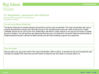 Handout
You are on the Board of Directors
The Board of Directors is divided between die-hard fans and the major shareholder. The major shareholder also owns a
property development company who will build houses on the existing Dynamo grounds, which should prove a highly
profitable venture for her, and not the club. Additionally it will still be a costly venture to not only buy but locate a suitable
ground in England. The die hard fans are determined that the club is not sold off or moved 50 miles across the border to
England because Dynamo will lose its Welsh identity and will make travelling to games very expensive.
12. Negotiation, persuasion and influence
Understanding negotiation and bargaining
SCENARIO CARD A
Your next steps:
Discuss within your group the merits of the major shareholder’s offer to sell up, re-develop the site and re-locate the club.
Consider the loyalty of the club’s fans and their desire to keep the club and make it a success where it is.
 