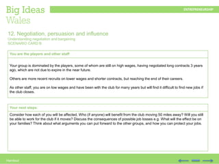 Handout
You are the players and other staff
Your group is dominated by the players, some of whom are still on high wages, having negotiated long contracts 3 years
ago, which are not due to expire in the near future.
Others are more recent recruits on lower wages and shorter contracts, but reaching the end of their careers.
As other staff, you are on low wages and have been with the club for many years but will find it difficult to find new jobs if
the club closes.
12. Negotiation, persuasion and influence
Understanding negotiation and bargaining
SCENARIO CARD B
Your next steps:
Consider how each of you will be affected. Who (if anyone) will benefit from the club moving 50 miles away? Will you still
be able to work for the club if it moves? Discuss the consequences of possible job losses e.g. What will the effect be on
your families? Think about what arguments you can put forward to the other groups, and how you can protect your jobs.
 