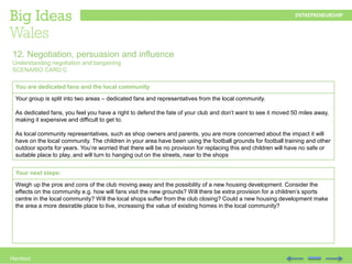 Handout
You are dedicated fans and the local community
Your group is split into two areas – dedicated fans and representatives from the local community.
As dedicated fans, you feel you have a right to defend the fate of your club and don’t want to see it moved 50 miles away,
making it expensive and difficult to get to.
As local community representatives, such as shop owners and parents, you are more concerned about the impact it will
have on the local community. The children in your area have been using the football grounds for football training and other
outdoor sports for years. You’re worried that there will be no provision for replacing this and children will have no safe or
suitable place to play, and will turn to hanging out on the streets, near to the shops
12. Negotiation, persuasion and influence
Understanding negotiation and bargaining
SCENARIO CARD C
Your next steps:
Weigh up the pros and cons of the club moving away and the possibility of a new housing development. Consider the
effects on the community e.g. how will fans visit the new grounds? Will there be extra provision for a children’s sports
centre in the local community? Will the local shops suffer from the club closing? Could a new housing development make
the area a more desirable place to live, increasing the value of existing homes in the local community?
 