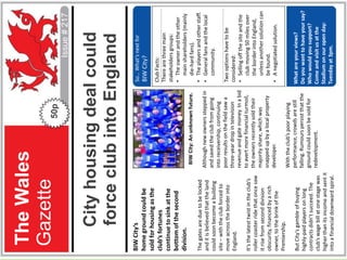 Footer…
The
Wales
Gazette
Issue
#
217
50p
City
housing
deal
could
force
club
into
England
BIW
City’s
home
ground
could
be
sold
for
housing
as
the
club’s
fortunes
continue
to
sink
at
the
bottom
of
the
second
division.
The
gates
are
due
to
be
locked
and
it
is
believed
that
the
land
could
soon
become
a
building
site
–
with
the
club
forced
to
move
across
the
border
into
England.
It’s
the
latest
twist
in
the
club’s
roller
coaster
ride
that
once
saw
it
rise
from
second
division
obscurity,
financed
by
a
rich
owner,
to
the
brink
of
the
Premiership.
But
City’s
gamble
of
buying
highly-paid
players
on
long
contracts
didn’t
succeed.
The
club’s
wage
bill
at
one
stage
was
higher
than
its
income
and
sent
it
into
a
financial
downward
spiral.
BIW
City:
An
unknown
future.
Although
new
owners
stepped
in
and
saved
the
club
from
going
into
receivership,
continuing
poor
results
on
the
field
saw
a
three-year
drop
in
television
revenue
and
gate
money.
In
a
bid
to
avert
more
financial
turmoil,
the
owners
recently
sold
their
majority
share,
which
was
snapped
up
by
a
local
property
developer.
With
the
club’s
poor
playing
performance,
crowds
are
still
falling.
Rumours
persist
that
the
ground
could
soon
be
sold
for
redevelopment.
What
are
your
views?
Do
you
want
to
have
your
say?
Who
would
you
support?
Come
and
visit
us
at
the
Stadium
on
our
open
day:
Tuesday
at
3pm.
Club
Facts:
There
are
three
main
stakeholders
groups:
•
The
owner
and
the
other
main
shareholders
(mainly
die-hard
fans).
•
The
players
and
other
staff.
•
General
fans
and
the
local
community.
Two
options
have
to
be
considered:
•
Selling
off
the
site
and
the
club
moving
50
miles
over
the
border
into
England,
unless
another
solution
can
be
found.
•
A
negotiated
solution.
So…
What’s
next
for
BIW
City?
 