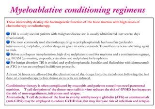 Myeloablative conditioning regimens
These irreversibly destroy the haemopoietic function of the bone marrow with high doses of
chemotherapy or radiotherapy.
TBI is usually used in patients with malignant disease and is usually administered over several days
(fractionated).
The most commonly used chemotherapy drug is cyclophosphamide but busulfan (preferably
intravenously), melphalan, or other drugs are given in some protocols. Treosulfan is a newer alkylating agent
in trials.
🔵
Before autologous transplantation, high-dose melphalan is used for myeloma and a combination regimen,
e.g. BEAM (carmustine, etoposide, cytarabine and melphalan) for lymphoma.
For benign disorders TBI is avoided and cyclophosphamide, busulfan and fludarabine with alemtuzumab
or ATG in vivo are employed in different protocols.
At least 36 hours are allowed for the elimination of the drugs from the circulation following the last
dose of chemotherapy before donor stem cells are infused.
Conditioning therapy is often complicated by mucositis and patients sometimes need parenteral
nutrition. T cell depletion of the donor stem cells in vitro reduces the risk of GVHD but increases
the risk of non-engraftment, infections and relapse.
Alternatively, T cell depletion of the host in vivo by antithymocyte globulin (ATG) or alemtuzumab
(anti-CD52) may be employed to reduce GVHD risk, but may increase risk of infection and relapse.
 