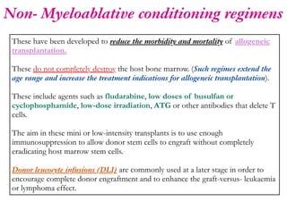 Non- Myeloablative conditioning regimens
These have been developed to reduce the morbidity and mortality of allogeneic
transplantation.
These do not completely destroy the host bone marrow. (Such regimes extend the
age range and increase the treatment indications for allogeneic transplantation).
These include agents such as fludarabine, low doses of busulfan or
cyclophosphamide, low-dose irradiation, ATG or other antibodies that delete T
cells.
The aim in these mini or low-intensity transplants is to use enough
immunosuppression to allow donor stem cells to engraft without completely
eradicating host marrow stem cells.
Donor leucocyte infusions (DLI) are commonly used at a later stage in order to
encourage complete donor engraftment and to enhance the graft-versus- leukaemia
or lymphoma effect.
 