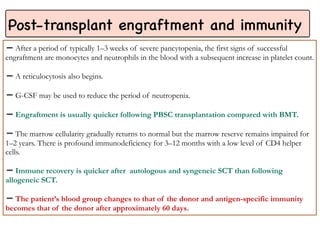 Post-transplant engraftment and immunity
After a period of typically 1–3 weeks of severe pancytopenia, the first signs of successful
engraftment are monocytes and neutrophils in the blood with a subsequent increase in platelet count.
A reticulocytosis also begins.
G-CSF may be used to reduce the period of neutropenia.
Engraftment is usually quicker following PBSC transplantation compared with BMT.
➖
The marrow cellularity gradually returns to normal but the marrow reserve remains impaired for
1–2 years. There is profound immunodeficiency for 3–12 months with a low level of CD4 helper
cells.
Immune recovery is quicker after autologous and syngeneic SCT than following
allogeneic SCT.
The patient’s blood group changes to that of the donor and antigen-specific immunity
becomes that of the donor after approximately 60 days.
 