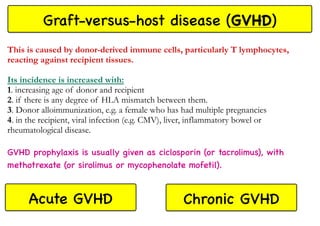 Graft-versus-host disease (GVHD)
This is caused by donor-derived immune cells, particularly T lymphocytes,
reacting against recipient tissues.
Its incidence is increased with:
1. increasing age of donor and recipient
2. if there is any degree of HLA mismatch between them.
3. Donor alloimmunization, e.g. a female who has had multiple pregnancies
4. in the recipient, viral infection (e.g. CMV), liver, inflammatory bowel or
rheumatological disease.
GVHD prophylaxis is usually given as ciclosporin (or tacrolimus), with
methotrexate (or sirolimus or mycophenolate mofetil).
Acute GVHD Chronic GVHD
 